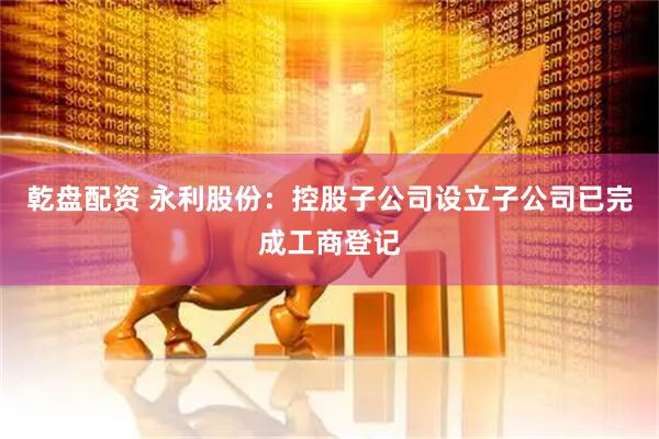 乾盘配资 永利股份：控股子公司设立子公司已完成工商登记