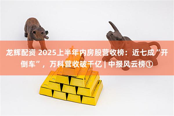 龙辉配资 2025上半年内房股营收榜：近七成“开倒车”，万科营收破千亿 | 中报风云榜①