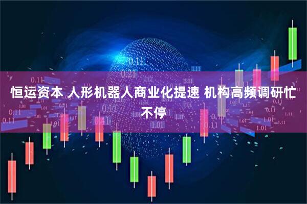 恒运资本 人形机器人商业化提速 机构高频调研忙不停