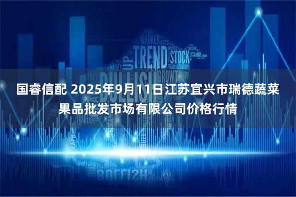 国睿信配 2025年9月11日江苏宜兴市瑞德蔬菜果品批发市场有限公司价格行情