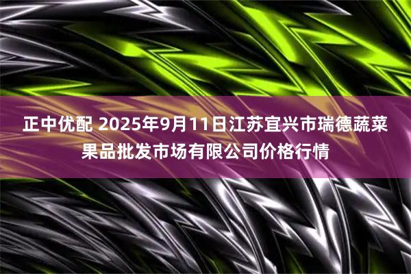 正中优配 2025年9月11日江苏宜兴市瑞德蔬菜果品批发市场有限公司价格行情