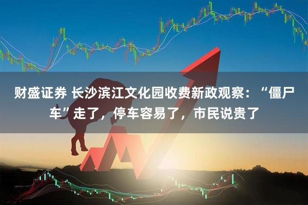 财盛证券 长沙滨江文化园收费新政观察：“僵尸车”走了，停车容易了，市民说贵了