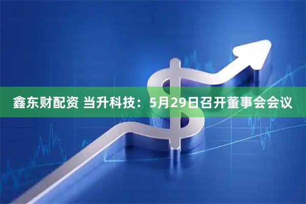 鑫东财配资 当升科技：5月29日召开董事会会议