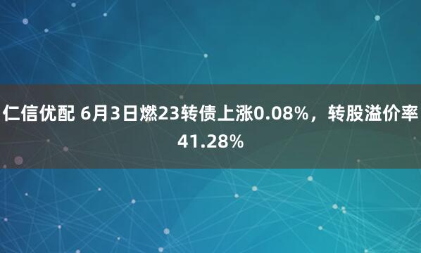 仁信优配 6月3日燃23转债上涨0.08%，转股溢价率41.28%