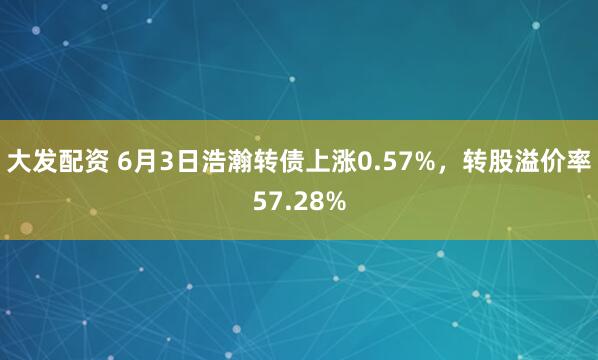 大发配资 6月3日浩瀚转债上涨0.57%，转股溢价率57.28%