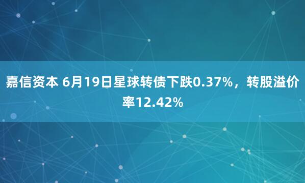 嘉信资本 6月19日星球转债下跌0.37%，转股溢价率12.42%
