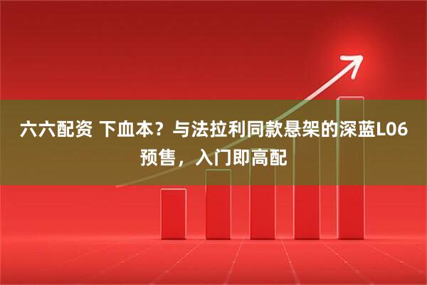 六六配资 下血本？与法拉利同款悬架的深蓝L06预售，入门即高配