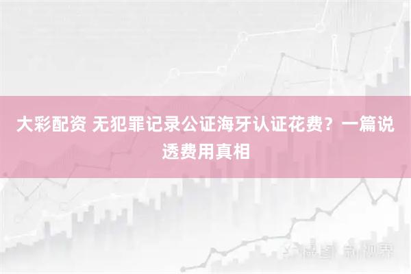 大彩配资 无犯罪记录公证海牙认证花费？一篇说透费用真相