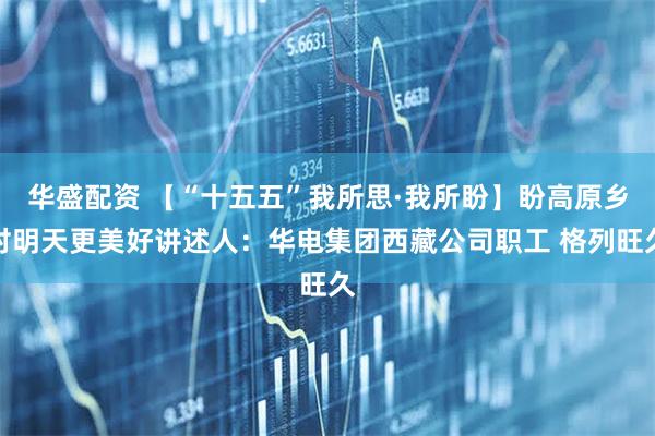 华盛配资 【“十五五”我所思·我所盼】盼高原乡村明天更美好讲述人：华电集团西藏公司职工 格列旺久