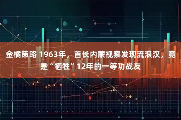 金橘策略 1963年，首长内蒙视察发现流浪汉，竟是“牺牲”12年的一等功战友