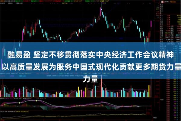 融易盈 坚定不移贯彻落实中央经济工作会议精神 以高质量发展为服务中国式现代化贡献更多期货力量