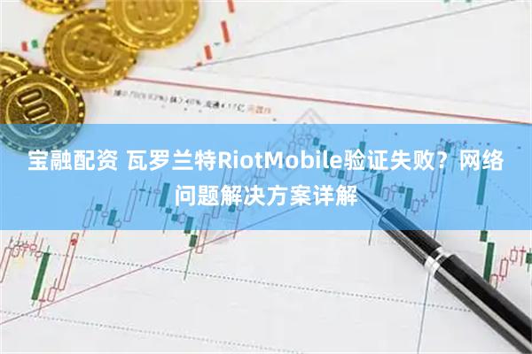 宝融配资 瓦罗兰特RiotMobile验证失败？网络问题解决方案详解