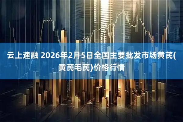 云上速融 2026年2月5日全国主要批发市场黄芪(黄芪毛芪)价格行情
