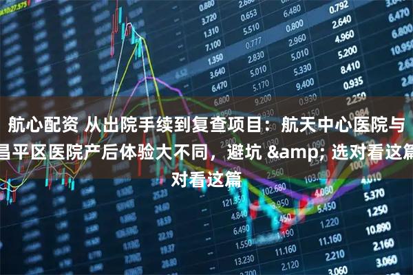航心配资 从出院手续到复查项目：航天中心医院与昌平区医院产后体验大不同，避坑 & 选对看这篇