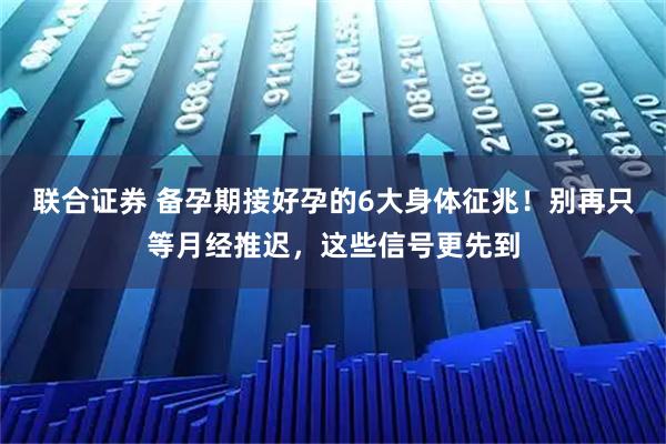 联合证券 备孕期接好孕的6大身体征兆！别再只等月经推迟，这些信号更先到