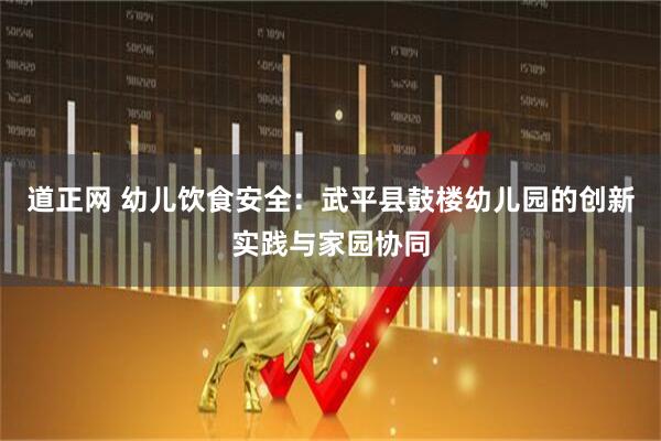 道正网 幼儿饮食安全：武平县鼓楼幼儿园的创新实践与家园协同