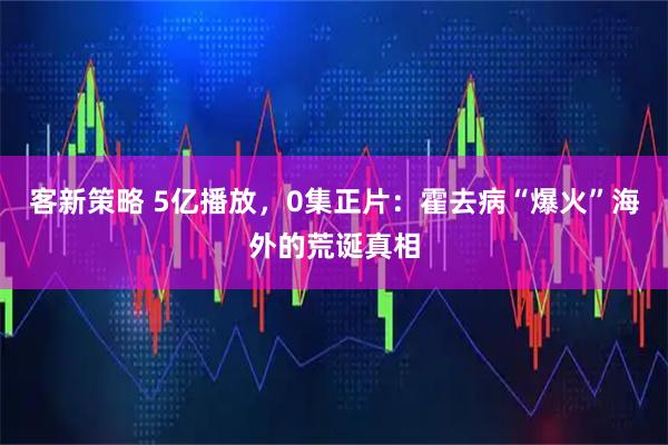 客新策略 5亿播放，0集正片：霍去病“爆火”海外的荒诞真相